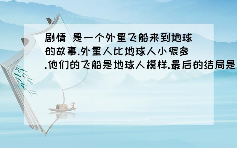 剧情 是一个外星飞船来到地球的故事.外星人比地球人小很多.他们的飞船是地球人模样.最后的结局是 地球人要捉住外星人外星人飞船的时候.外星人乘坐这飞船的脚走了.谢谢.