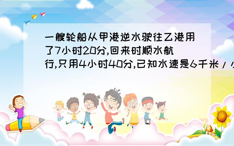 一艘轮船从甲港逆水驶往乙港用了7小时20分,回来时顺水航行,只用4小时40分,已知水速是6千米/小时求轮船的速度和甲乙两港的距离.