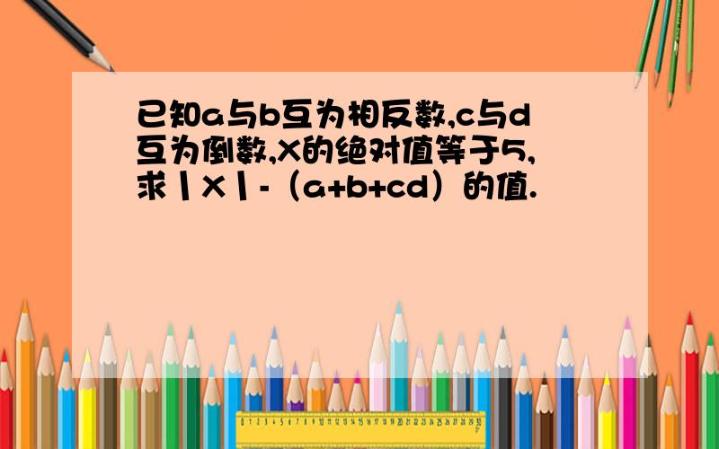 已知a与b互为相反数,c与d互为倒数,X的绝对值等于5,求丨X丨-（a+b+cd）的值.