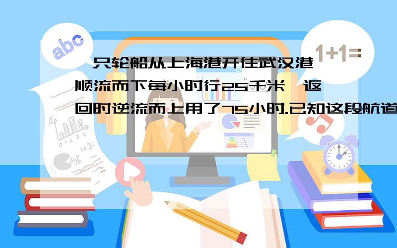 一只轮船从上海港开往武汉港,顺流而下每小时行25千米,返回时逆流而上用了75小时.已知这段航道的水流是每小时5千米,求上海港与武汉港相距多少米?