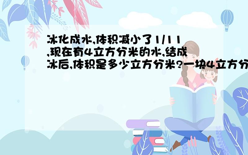 冰化成水,体积减小了1/11,现在有4立方分米的水,结成冰后,体积是多少立方分米?一块4立方分米的冰化成后体积是多少立方分米?