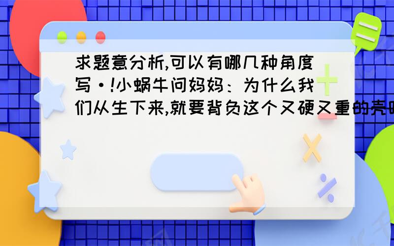 求题意分析,可以有哪几种角度写·!小蜗牛问妈妈：为什么我们从生下来,就要背负这个又硬又重的壳呢?妈妈：因为我们的身体没有骨骼的支撑,只能爬,又爬不快.所以要这个壳的保护!小蜗牛：