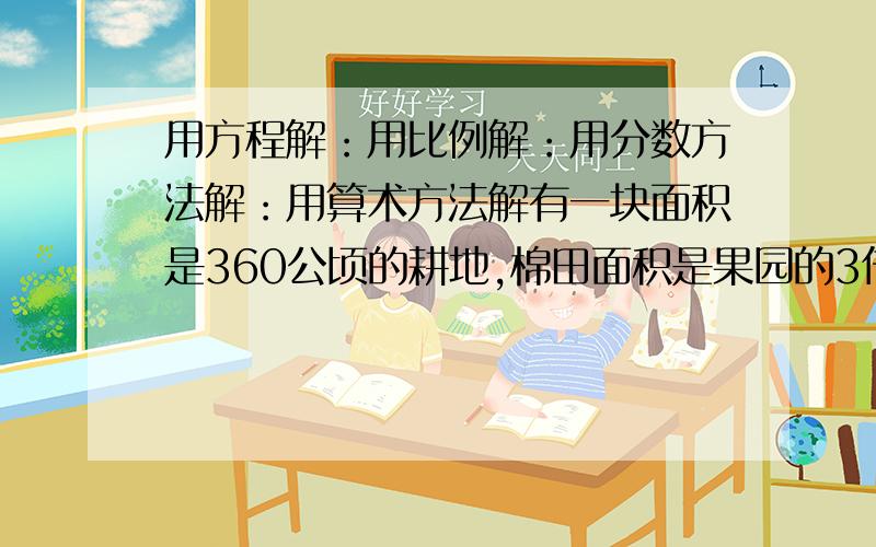 用方程解：用比例解：用分数方法解：用算术方法解有一块面积是360公顷的耕地,棉田面积是果园的3倍,棉田和果园各有多少公顷 ?用方程解：用比例解：用分数方法解：用算术方法解