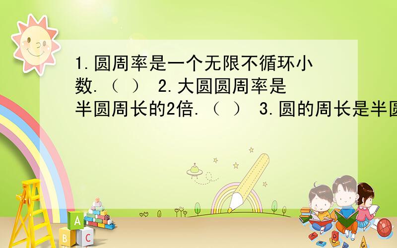 1.圆周率是一个无限不循环小数.（ ） 2.大圆圆周率是半圆周长的2倍.（ ） 3.圆的周长是半圆周长的两倍4.一个圆半径扩大2倍,面积也扩大2倍.（ ）5.两个圆的周长相等,则面积也相等.（ ）判断