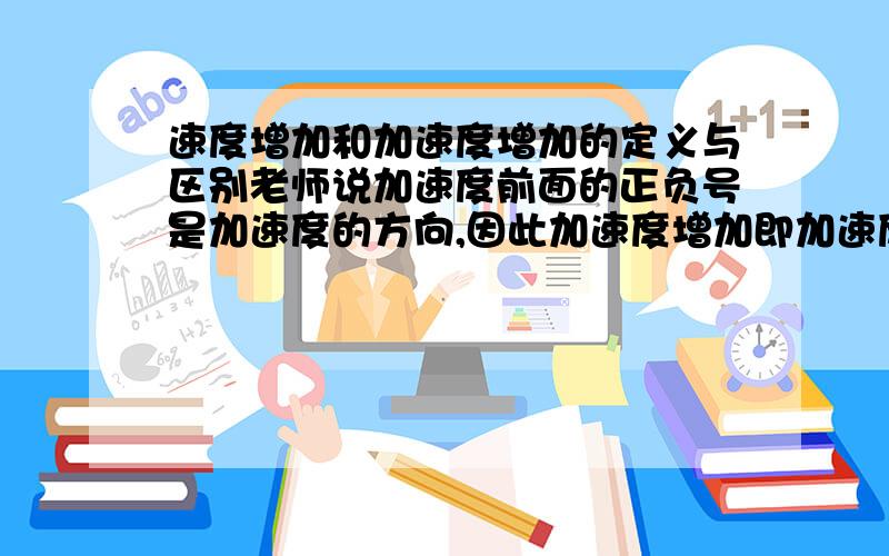 速度增加和加速度增加的定义与区别老师说加速度前面的正负号是加速度的方向,因此加速度增加即加速度的绝对值增加,如：-8m/s2 到 -12m/s2也算作加速度增加,那么速度增加呢,从-8m/s到-12m/s算