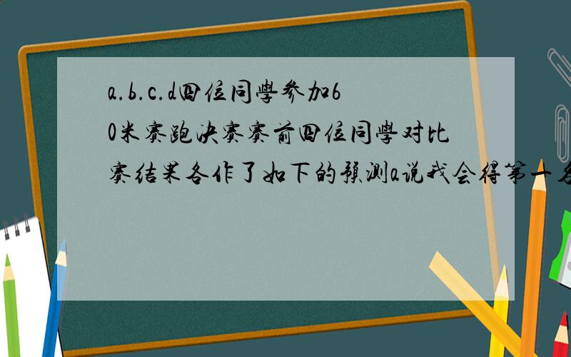 a.b.c.d四位同学参加60米赛跑决赛赛前四位同学对比赛结果各作了如下的预测a说我会得第一名b说a.c都不会取得第一名c说a或b会得第一名d说b会得第一名结果只有两位同学说对了试问谁获得了这