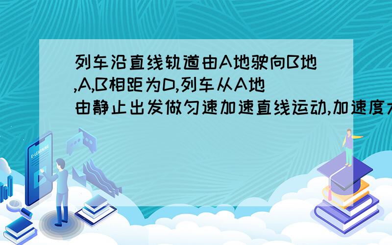 列车沿直线轨道由A地驶向B地,A,B相距为D,列车从A地由静止出发做匀速加速直线运动,加速度大小为A1,列车最后一阶段做匀减速直线运动,加速度大小为A2,到达B时恰好静止,行驶途中列车还可做匀