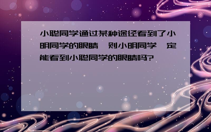 小聪同学通过某种途径看到了小明同学的眼睛,则小明同学一定能看到小聪同学的眼睛吗?