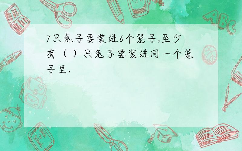 7只兔子要装进6个笼子,至少有（ ）只兔子要装进同一个笼子里.