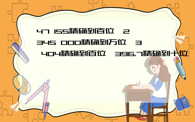 47 155精确到百位,2 345 000精确到万位,3 404精确到百位,396.7精确到十位,..