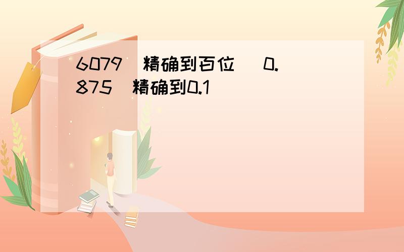 6079（精确到百位） 0.875（精确到0.1）