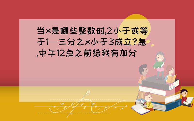 当x是哪些整数时,2小于或等于1—三分之x小于3成立?急,中午12点之前给我有加分