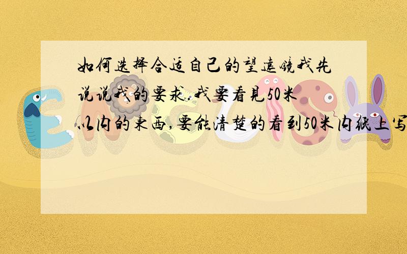 如何选择合适自己的望远镜我先说说我的要求.我要看见50米以内的东西,要能清楚的看到50米内纸上写的字,或者布上的花纹等.请问我该选择怎么样的望远镜?我改选择怎样的倍数