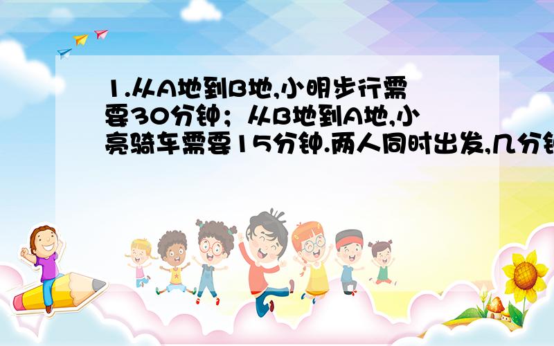 1.从A地到B地,小明步行需要30分钟；从B地到A地,小亮骑车需要15分钟.两人同时出发,几分钟后可以相遇?2.甲乙两人从两地同时相向而行,当甲走了全程的5/11时,正好与乙相遇,已知甲每小时行4.5千