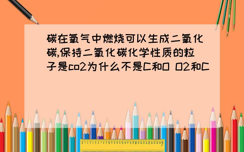 碳在氧气中燃烧可以生成二氧化碳,保持二氧化碳化学性质的粒子是co2为什么不是C和O O2和C