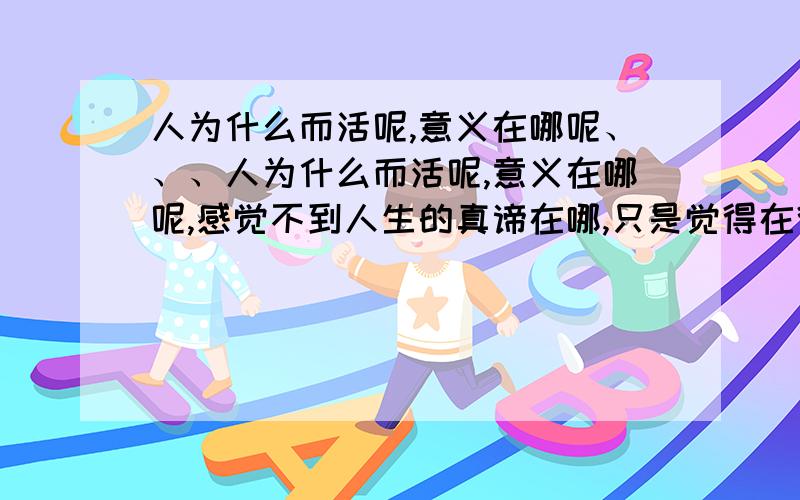 人为什么而活呢,意义在哪呢、、、人为什么而活呢,意义在哪呢,感觉不到人生的真谛在哪,只是觉得在得过且过.