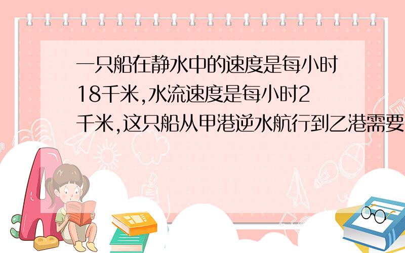 一只船在静水中的速度是每小时18千米,水流速度是每小时2千米,这只船从甲港逆水航行到乙港需要5小时.甲,乙两港往返一次需要几小时