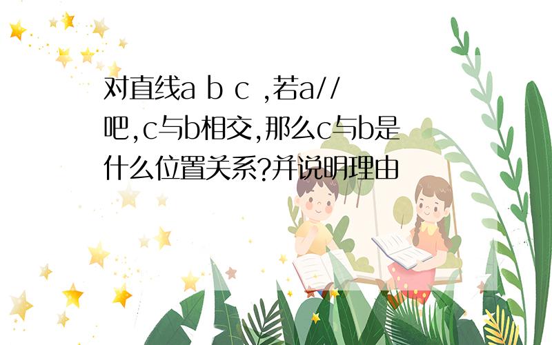 对直线a b c ,若a//吧,c与b相交,那么c与b是什么位置关系?并说明理由