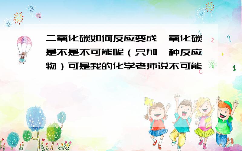 二氧化碳如何反应变成一氧化碳是不是不可能呢（只加一种反应物）可是我的化学老师说不可能