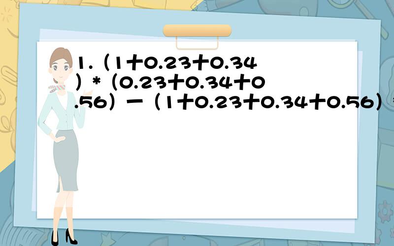 1.（1十0.23十0.34）*（0.23十0.34十0.56）一（1十0.23十0.34十0.56）*（0.23十0.34）要设----=A,-----=B2.A=0.00...0125 有1996个0 B=0.00...08有2000个0 试求A+B A*B A/B3.[4.2*5-（1/2.5+9.1/0.7）]/0.04=100这个算式并不成立,