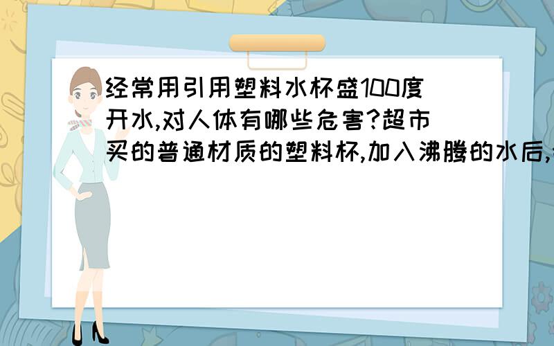 经常用引用塑料水杯盛100度开水,对人体有哪些危害?超市买的普通材质的塑料杯,加入沸腾的水后,会产生哪些有害物质?