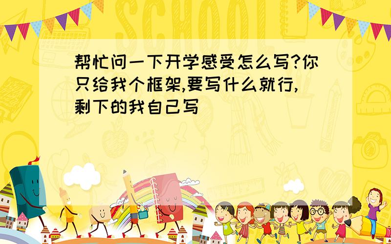 帮忙问一下开学感受怎么写?你只给我个框架,要写什么就行,剩下的我自己写