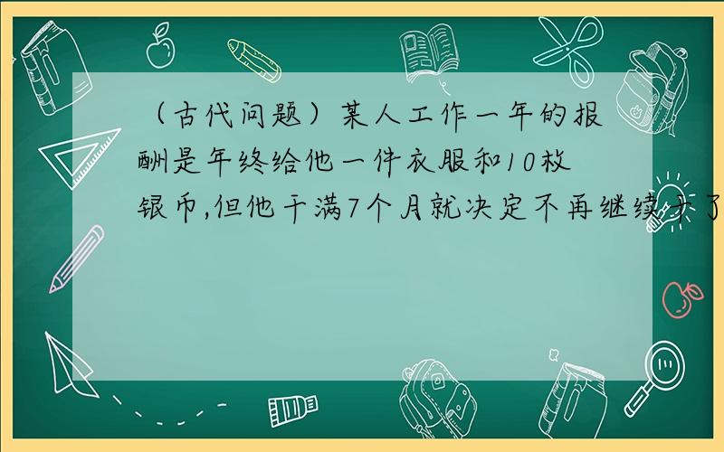 （古代问题）某人工作一年的报酬是年终给他一件衣服和10枚银币,但他干满7个月就决定不再继续干了,结账时,给了他一件衣服和2枚银币.这件衣服价值多少枚银币?