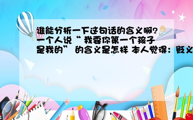 谁能分析一下这句话的含义啊?一个人说“ 我要你第一个孩子是我的” 的含义是怎样 本人觉得：贬义,因为提到“第一个”,意思是指 你后面还会有,没有任何感情因素,只是占有欲 ...这种理解