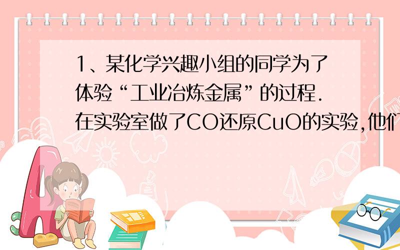 1、某化学兴趣小组的同学为了体验“工业冶炼金属”的过程.在实验室做了CO还原CuO的实验,他们称得装有CuO粉末的试管重42g,反应完全后,恢复到室温称量,试管和固体残留物共重40.4g,并收集到CO