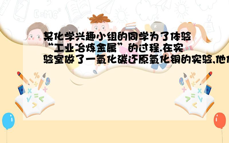 某化学兴趣小组的同学为了体验“工业冶炼金属”的过程.在实验室做了一氧化碳还原氧化铜的实验,他们称得装有氧化铜粉末的试管重42g,反应过完全后,恢复到试问称量,试管和固体残留物共