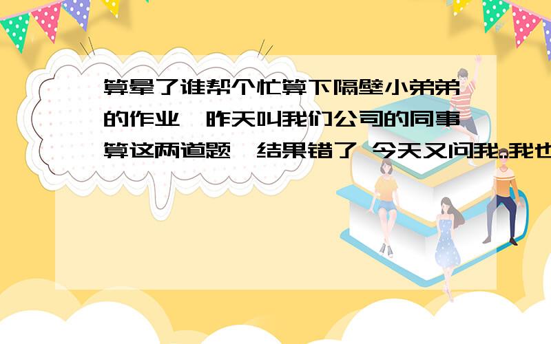 算晕了谁帮个忙算下隔壁小弟弟的作业,昨天叫我们公司的同事算这两道题,结果错了 今天又问我..我也算晕了..哪个帮我算下..便列出算式和讲解谢谢!⑴2个蓝球=4足球的价钱 2个足球=6副羽毛