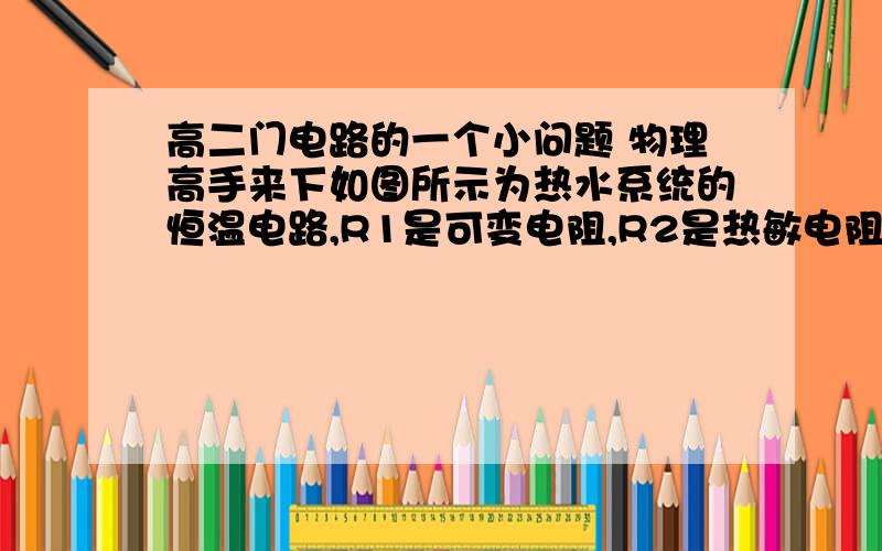 高二门电路的一个小问题 物理高手来下如图所示为热水系统的恒温电路,R1是可变电阻,R2是热敏电阻,当温度低时,热敏电阻的阻值很大,温度高时,热敏电阻的阻值很小.当热水器中的水位达到一