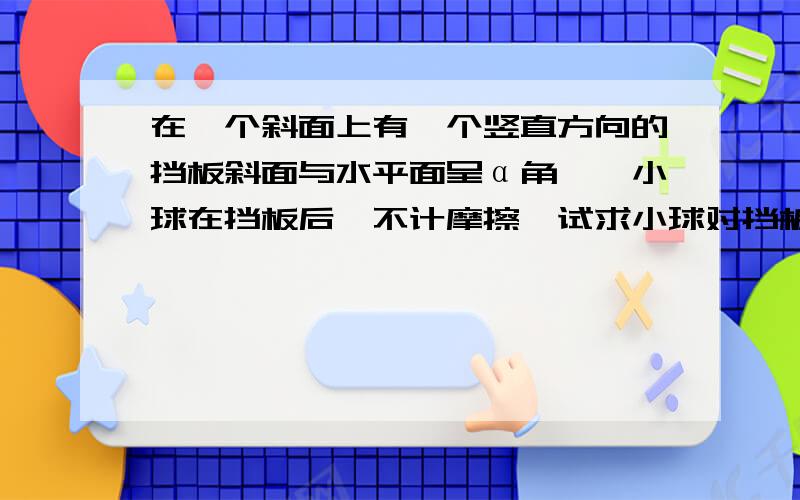 在一个斜面上有一个竖直方向的挡板斜面与水平面呈α角,一小球在挡板后,不计摩擦,试求小球对挡板和斜面压力