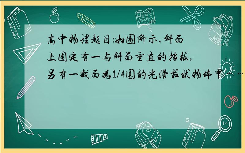 高中物理题目：如图所示,斜面上固定有一与斜面垂直的挡板,另有一截面为1/4圆的光滑柱状物体甲…………如图所示,斜面上固定有一与斜面垂直的挡板,另有一截面为1／4圆的光滑柱状物体甲