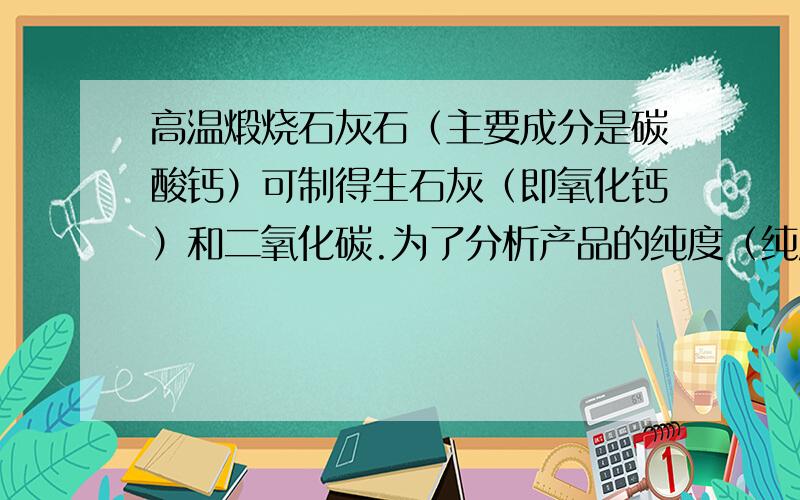 高温煅烧石灰石（主要成分是碳酸钙）可制得生石灰（即氧化钙）和二氧化碳.为了分析产品的纯度（纯度=纯物质的质量/不纯物质的质量×100％）,小红同学取石灰石样品22g,充分煅烧称得剩余