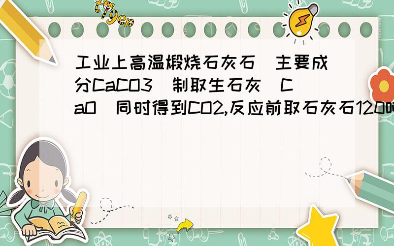 工业上高温煅烧石灰石[主要成分CaCO3]制取生石灰[CaO]同时得到CO2,反应前取石灰石120吨完全反应后、剩余固体微7.6吨[杂质不反应] 问：1、写出该反应的化学反应方程式、2.生成CO2的质量为多少