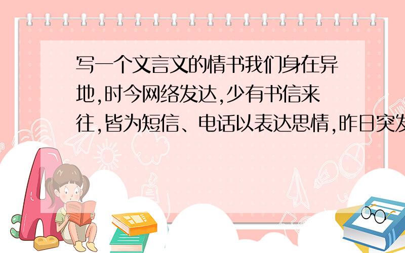 写一个文言文的情书我们身在异地,时今网络发达,少有书信来往,皆为短信、电话以表达思情,昨日突发奇想,欲写个文言情书给她,然腹中笔墨有限,文言尤为不达.请有才之士代写书信一封,一表