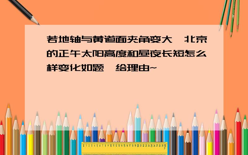 若地轴与黄道面夹角变大,北京的正午太阳高度和昼夜长短怎么样变化如题,给理由~