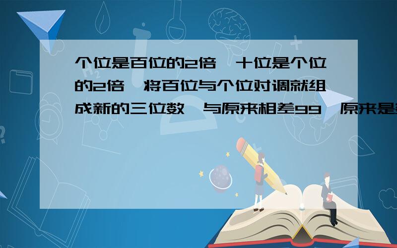 个位是百位的2倍,十位是个位的2倍,将百位与个位对调就组成新的三位数,与原来相差99,原来是数是?