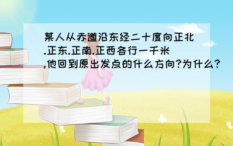 某人从赤道沿东经二十度向正北.正东.正南.正西各行一千米,他回到原出发点的什么方向?为什么?