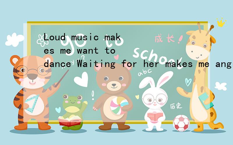 Loud music makes me want to dance Waiting for her makes me angry 翻译句子