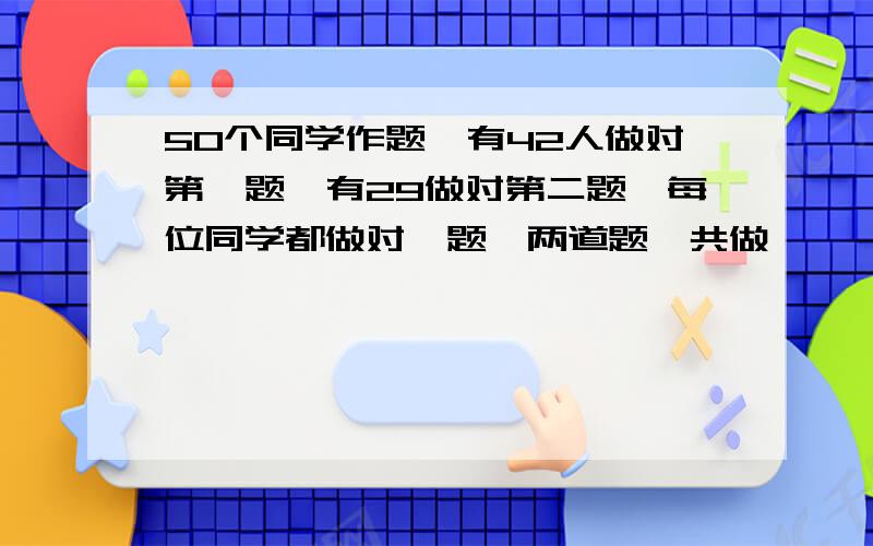 50个同学作题,有42人做对第一题,有29做对第二题,每位同学都做对一题,两道题一共做