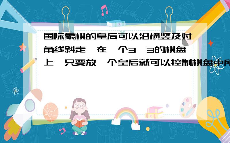 国际象棋的皇后可以沿横竖及对角线斜走,在一个3*3的棋盘上,只要放一个皇后就可以控制棋盘中所有格见下图为了控制一个4*4的棋盘,至少要放几个皇后?控制5*5棋盘呢?图我没法上,就是3*3的方