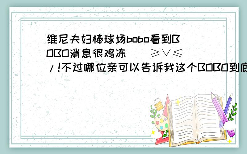 维尼夫妇棒球场bobo看到BOBO消息很鸡冻\(≥▽≤)/!不过哪位亲可以告诉我这个BOBO到底是怎么来的?俩吃货是在录我结吗?他们去棒球场是节目要求吗?谢谢强大的维尼饭!么么~~