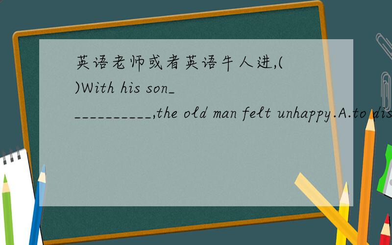 英语老师或者英语牛人进,( )With his son___________,the old man felt unhappy.A.to disappointB.to be disappointedC.disappointingD.being disappointed那为什么C不行呢?书上说：with+n./pron.+宾语补足语（有六种情况：to do/doi