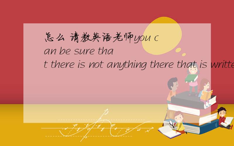 怎么 请教英语老师you can be sure that there is not anything there that is written with your interests 怎么理解这句话,帮我分析各成分 谁是主谓宾定状补,