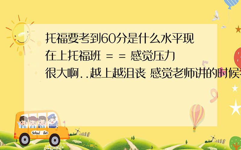 托福要考到60分是什么水平现在上托福班 = = 感觉压力很大啊..越上越沮丧 感觉老师讲的时候我是懂的 但要自己讲我就讲不出来..比如口语.