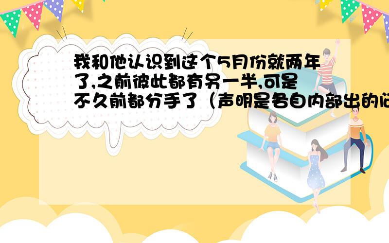 我和他认识到这个5月份就两年了,之前彼此都有另一半,可是不久前都分手了（声明是各自内部出的问题）,后来我们两个走到了一起,也就是2010年的1月份,我们成为恋人的时间很短,但是认识时