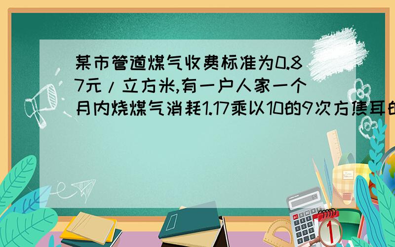 某市管道煤气收费标准为0.87元/立方米,有一户人家一个月内烧煤气消耗1.17乘以10的9次方焦耳的热量,这个