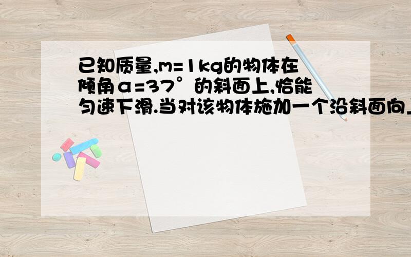 已知质量,m=1kg的物体在倾角α=37°的斜面上,恰能匀速下滑.当对该物体施加一个沿斜面向上的推力F时,物体恰能匀速上滑.（g=10m/s².cos37°=0.8）①物体与斜面间的动摩擦因素μ是多大?②求推力